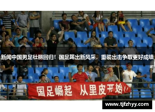 新闻中国男足壮丽回归！国足踢出新风采，重装出击争取更好成绩